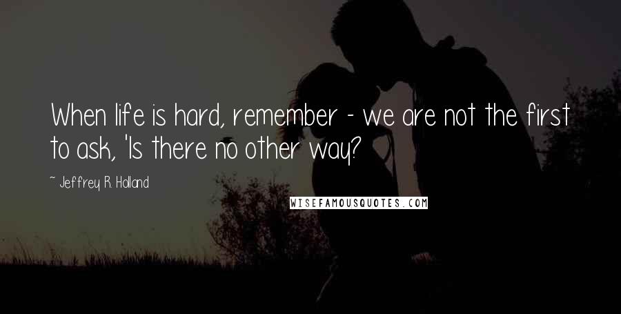 Jeffrey R. Holland Quotes: When life is hard, remember - we are not the first to ask, 'Is there no other way?