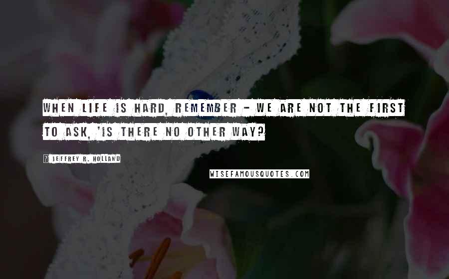 Jeffrey R. Holland Quotes: When life is hard, remember - we are not the first to ask, 'Is there no other way?