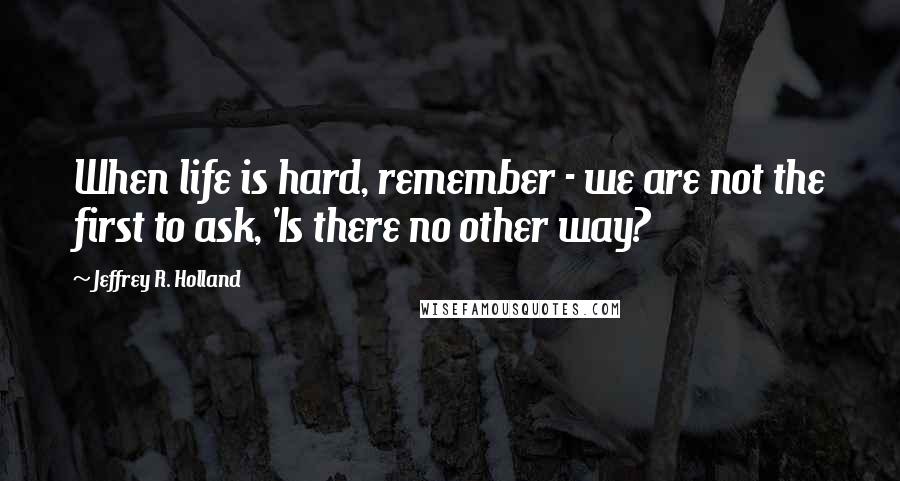 Jeffrey R. Holland Quotes: When life is hard, remember - we are not the first to ask, 'Is there no other way?