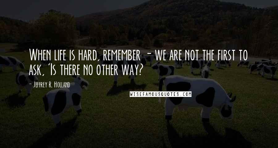 Jeffrey R. Holland Quotes: When life is hard, remember - we are not the first to ask, 'Is there no other way?