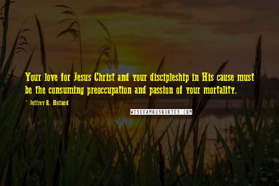 Jeffrey R. Holland Quotes: Your love for Jesus Christ and your discipleship in His cause must be the consuming preoccupation and passion of your mortality.