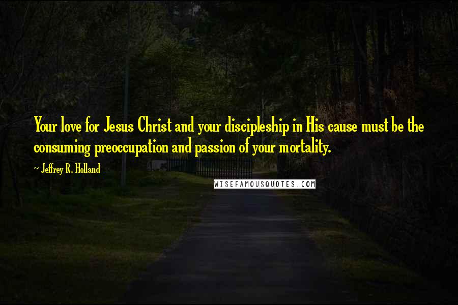 Jeffrey R. Holland Quotes: Your love for Jesus Christ and your discipleship in His cause must be the consuming preoccupation and passion of your mortality.