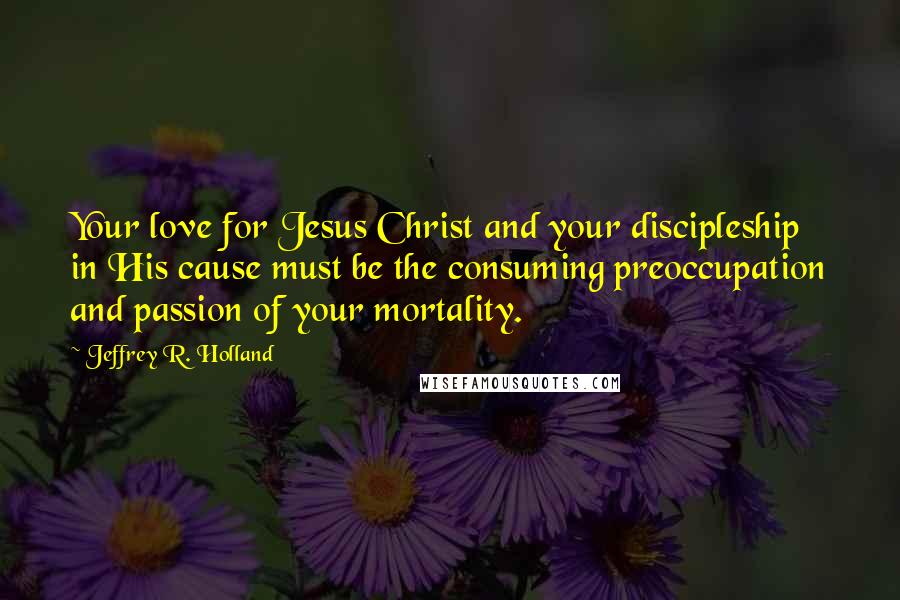 Jeffrey R. Holland Quotes: Your love for Jesus Christ and your discipleship in His cause must be the consuming preoccupation and passion of your mortality.