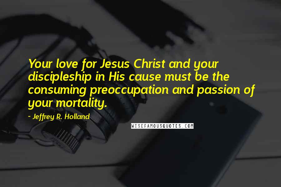Jeffrey R. Holland Quotes: Your love for Jesus Christ and your discipleship in His cause must be the consuming preoccupation and passion of your mortality.