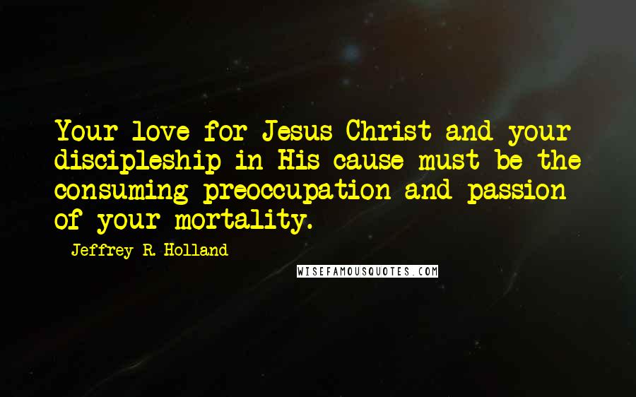Jeffrey R. Holland Quotes: Your love for Jesus Christ and your discipleship in His cause must be the consuming preoccupation and passion of your mortality.