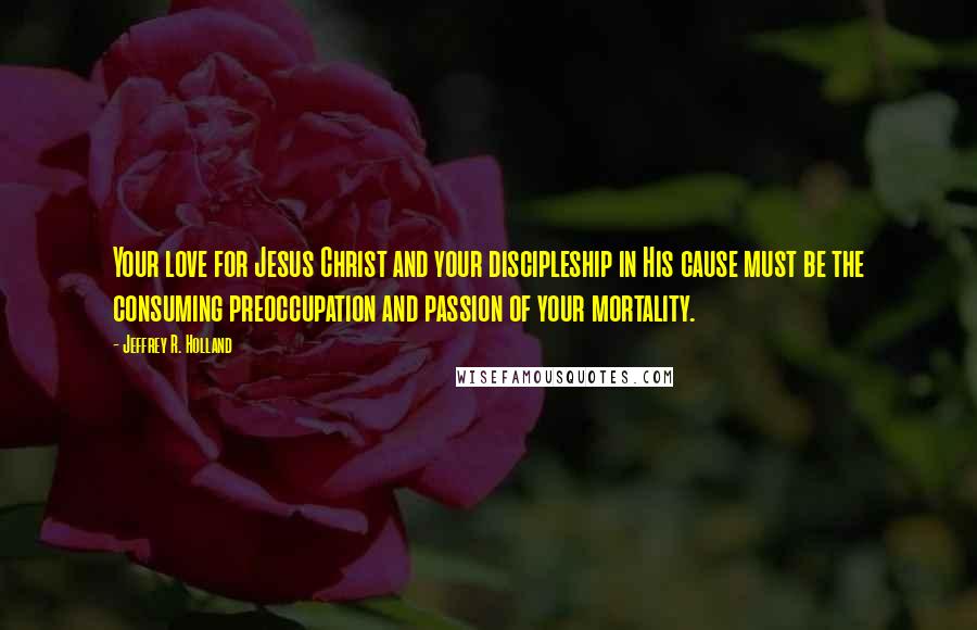 Jeffrey R. Holland Quotes: Your love for Jesus Christ and your discipleship in His cause must be the consuming preoccupation and passion of your mortality.
