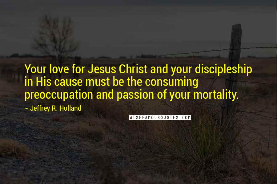 Jeffrey R. Holland Quotes: Your love for Jesus Christ and your discipleship in His cause must be the consuming preoccupation and passion of your mortality.