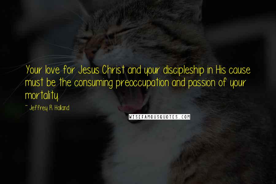 Jeffrey R. Holland Quotes: Your love for Jesus Christ and your discipleship in His cause must be the consuming preoccupation and passion of your mortality.