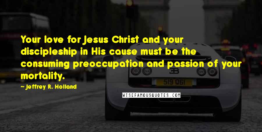 Jeffrey R. Holland Quotes: Your love for Jesus Christ and your discipleship in His cause must be the consuming preoccupation and passion of your mortality.