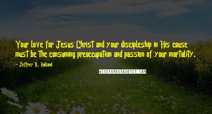 Jeffrey R. Holland Quotes: Your love for Jesus Christ and your discipleship in His cause must be the consuming preoccupation and passion of your mortality.