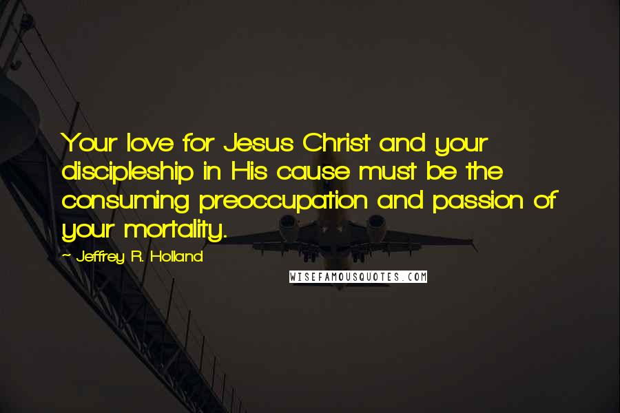 Jeffrey R. Holland Quotes: Your love for Jesus Christ and your discipleship in His cause must be the consuming preoccupation and passion of your mortality.
