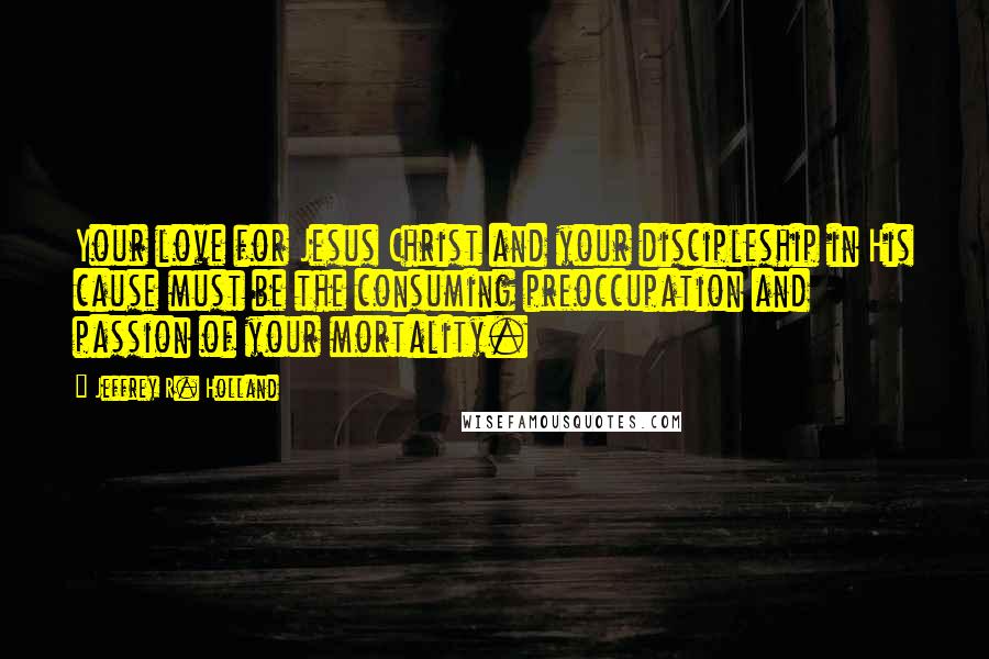 Jeffrey R. Holland Quotes: Your love for Jesus Christ and your discipleship in His cause must be the consuming preoccupation and passion of your mortality.