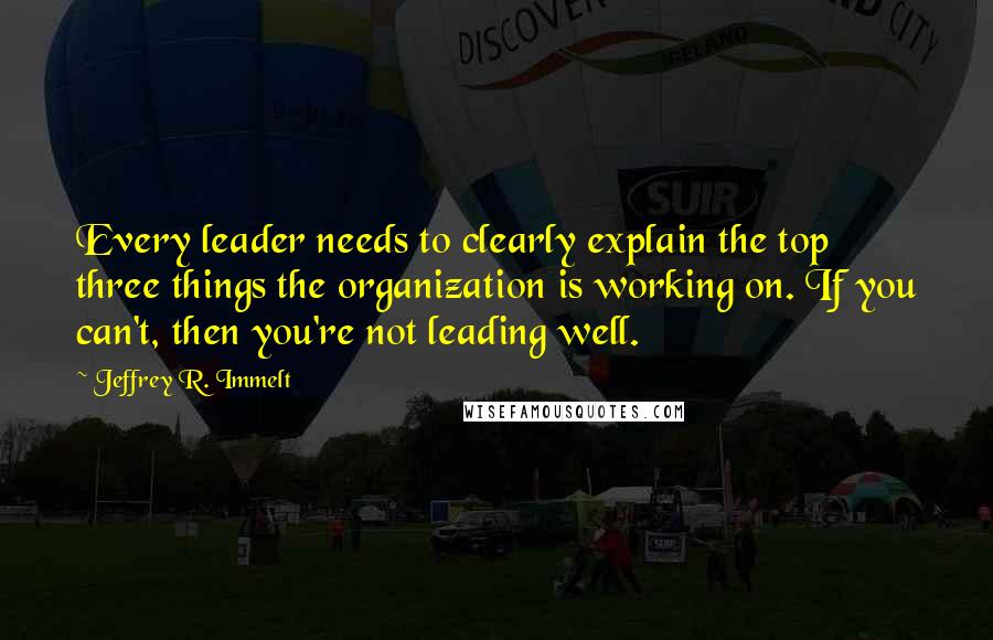 Jeffrey R. Immelt Quotes: Every leader needs to clearly explain the top three things the organization is working on. If you can't, then you're not leading well.