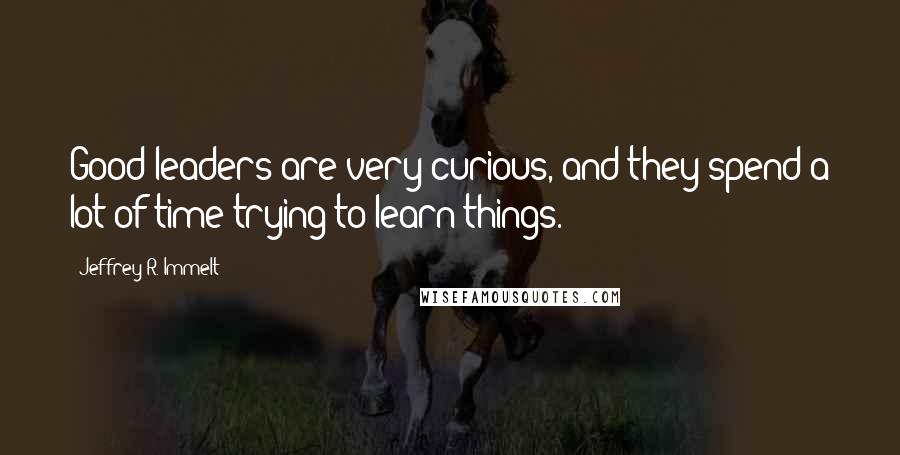 Jeffrey R. Immelt Quotes: Good leaders are very curious, and they spend a lot of time trying to learn things.