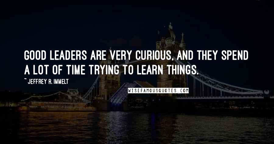 Jeffrey R. Immelt Quotes: Good leaders are very curious, and they spend a lot of time trying to learn things.