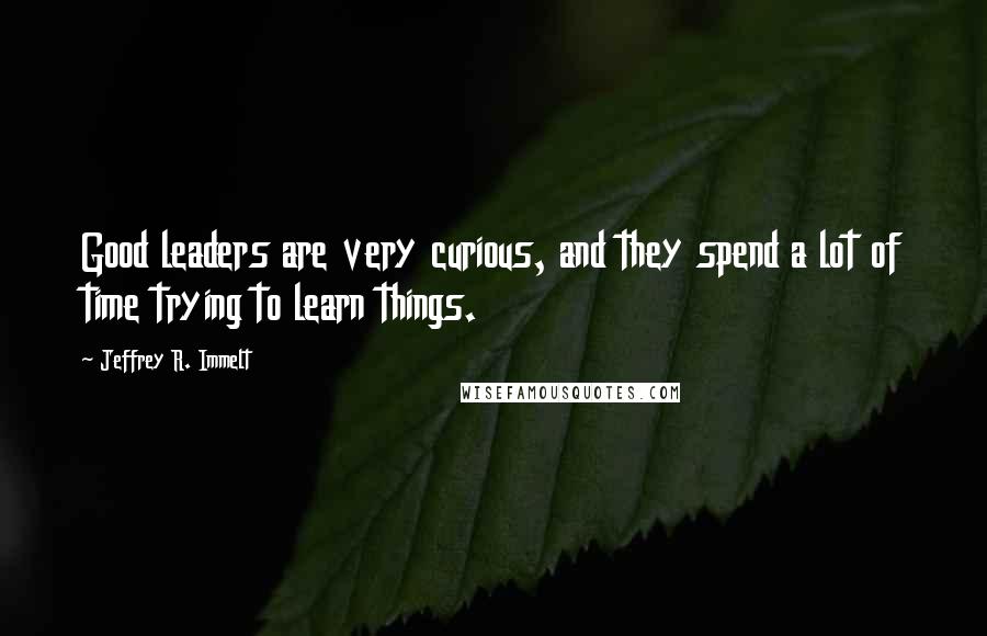 Jeffrey R. Immelt Quotes: Good leaders are very curious, and they spend a lot of time trying to learn things.