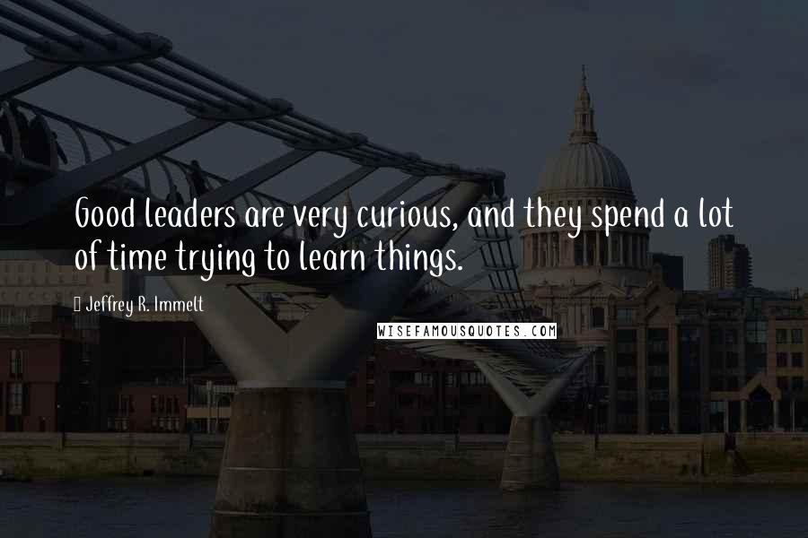 Jeffrey R. Immelt Quotes: Good leaders are very curious, and they spend a lot of time trying to learn things.