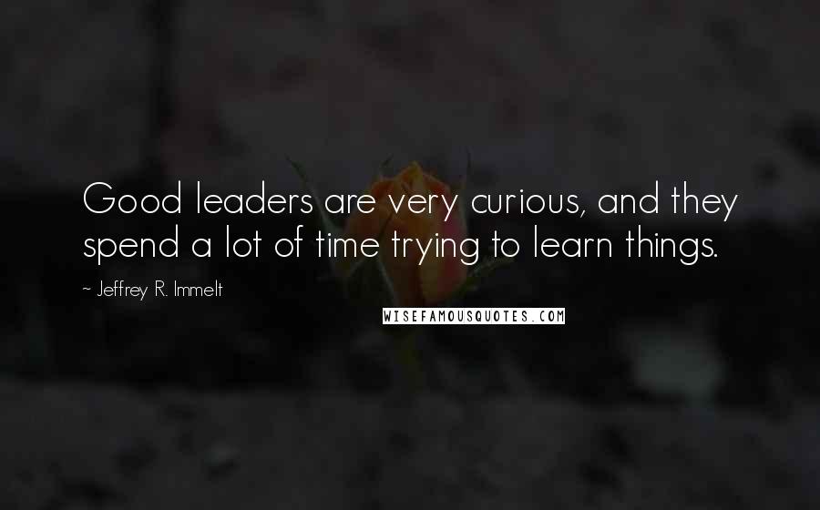 Jeffrey R. Immelt Quotes: Good leaders are very curious, and they spend a lot of time trying to learn things.