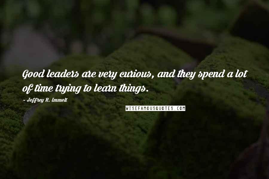 Jeffrey R. Immelt Quotes: Good leaders are very curious, and they spend a lot of time trying to learn things.