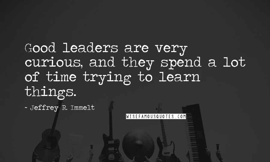 Jeffrey R. Immelt Quotes: Good leaders are very curious, and they spend a lot of time trying to learn things.