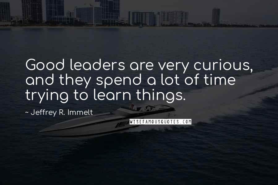 Jeffrey R. Immelt Quotes: Good leaders are very curious, and they spend a lot of time trying to learn things.