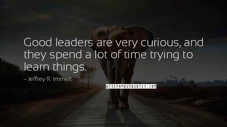 Jeffrey R. Immelt Quotes: Good leaders are very curious, and they spend a lot of time trying to learn things.