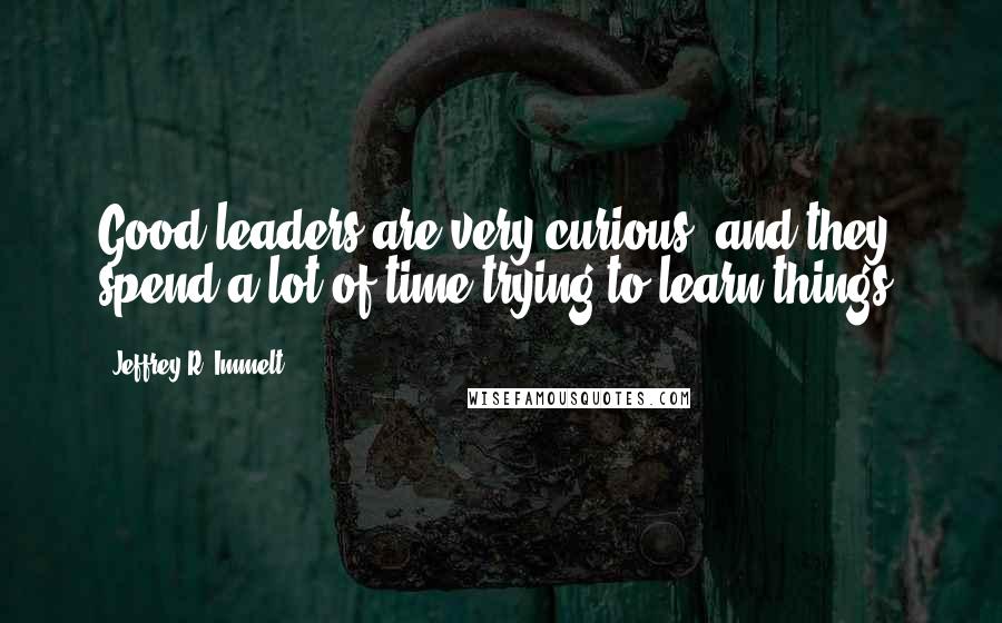 Jeffrey R. Immelt Quotes: Good leaders are very curious, and they spend a lot of time trying to learn things.