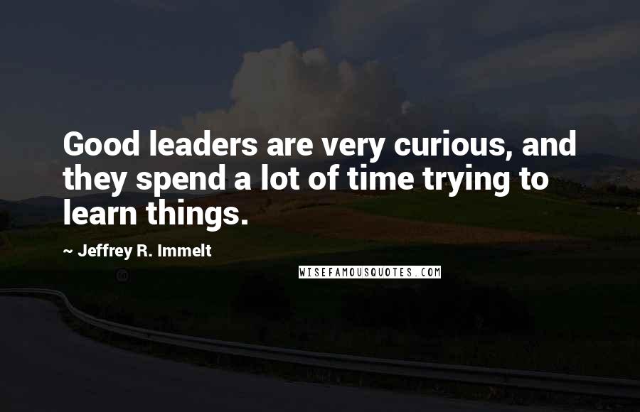 Jeffrey R. Immelt Quotes: Good leaders are very curious, and they spend a lot of time trying to learn things.