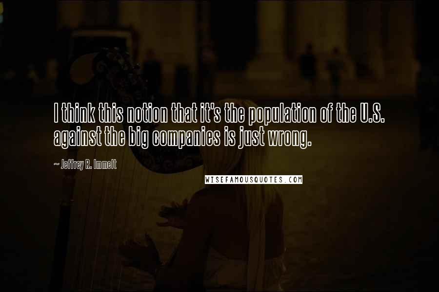 Jeffrey R. Immelt Quotes: I think this notion that it's the population of the U.S. against the big companies is just wrong.