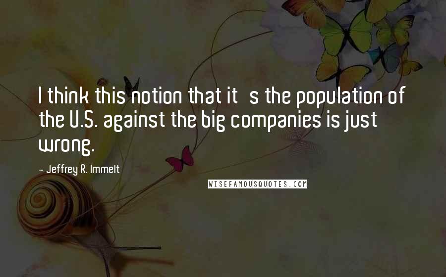 Jeffrey R. Immelt Quotes: I think this notion that it's the population of the U.S. against the big companies is just wrong.