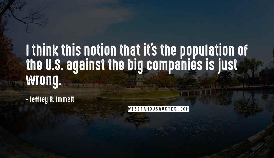 Jeffrey R. Immelt Quotes: I think this notion that it's the population of the U.S. against the big companies is just wrong.