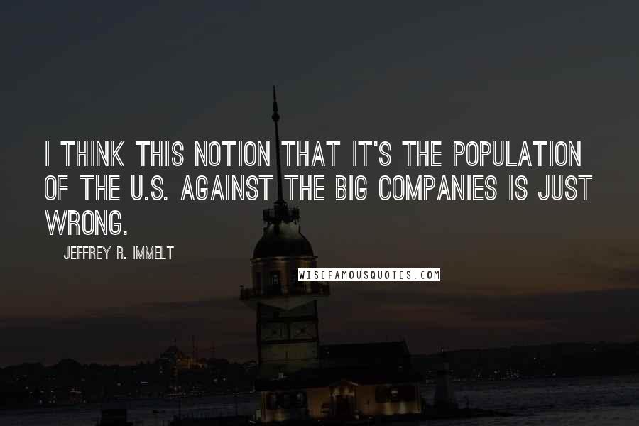 Jeffrey R. Immelt Quotes: I think this notion that it's the population of the U.S. against the big companies is just wrong.