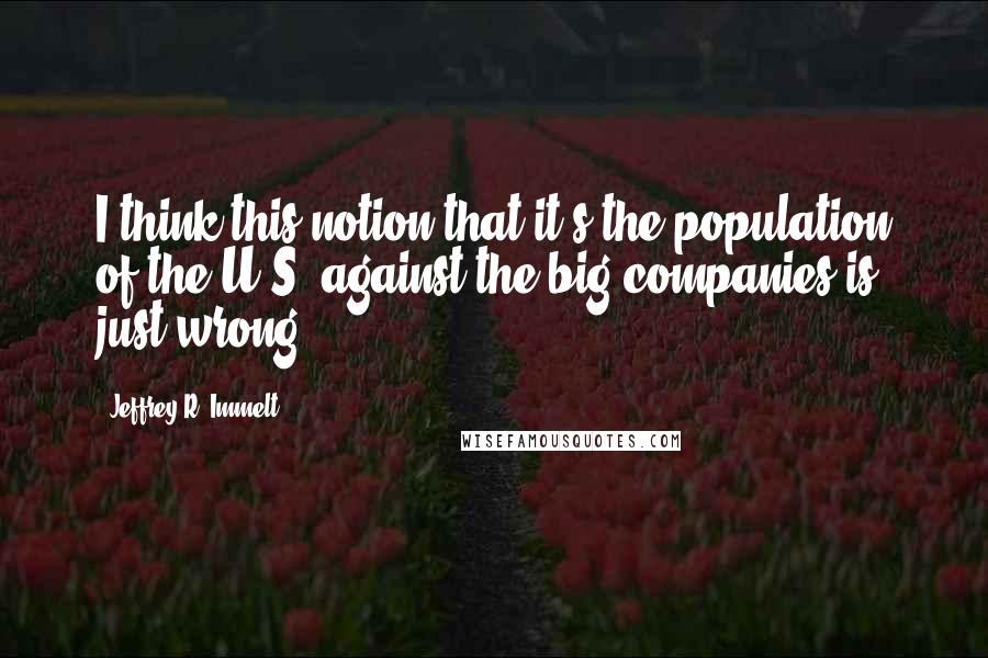 Jeffrey R. Immelt Quotes: I think this notion that it's the population of the U.S. against the big companies is just wrong.