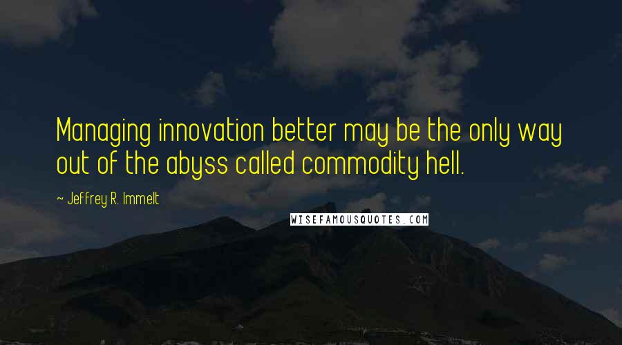 Jeffrey R. Immelt Quotes: Managing innovation better may be the only way out of the abyss called commodity hell.