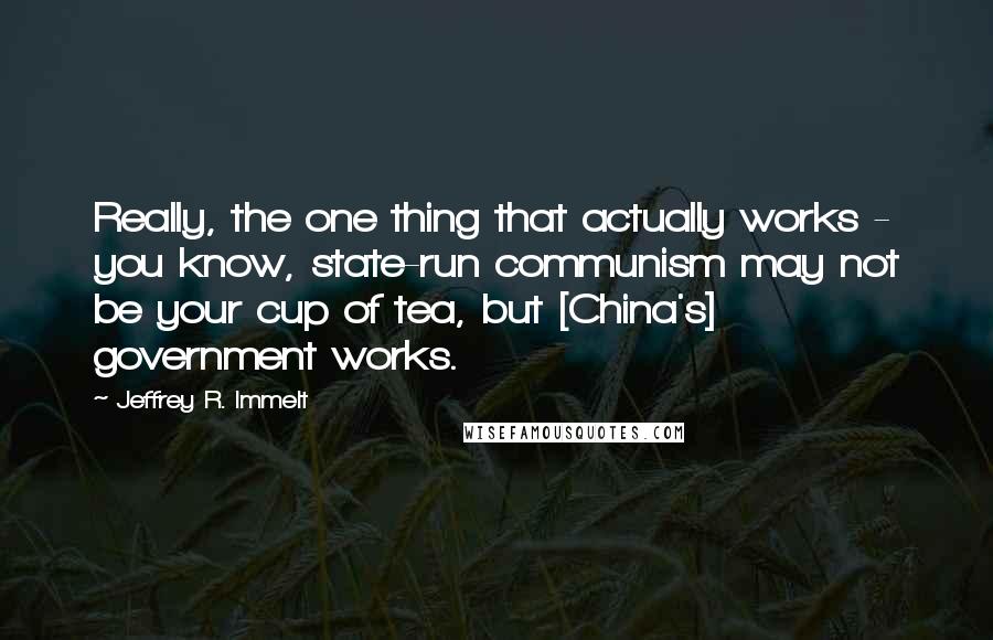 Jeffrey R. Immelt Quotes: Really, the one thing that actually works - you know, state-run communism may not be your cup of tea, but [China's] government works.