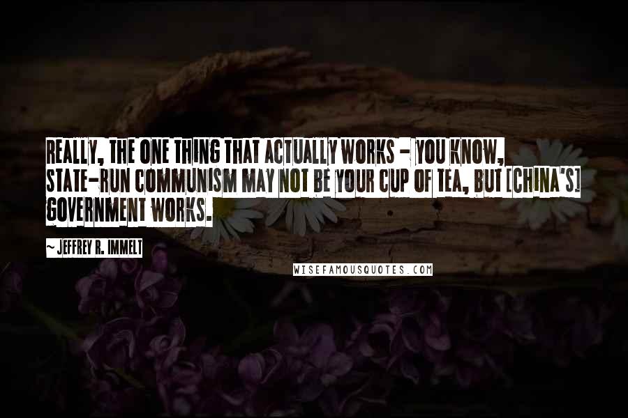 Jeffrey R. Immelt Quotes: Really, the one thing that actually works - you know, state-run communism may not be your cup of tea, but [China's] government works.