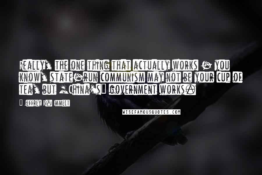 Jeffrey R. Immelt Quotes: Really, the one thing that actually works - you know, state-run communism may not be your cup of tea, but [China's] government works.