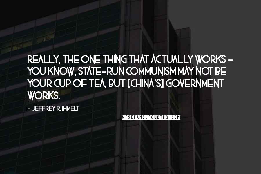 Jeffrey R. Immelt Quotes: Really, the one thing that actually works - you know, state-run communism may not be your cup of tea, but [China's] government works.