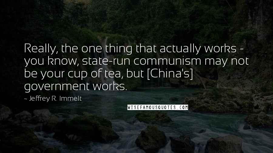 Jeffrey R. Immelt Quotes: Really, the one thing that actually works - you know, state-run communism may not be your cup of tea, but [China's] government works.