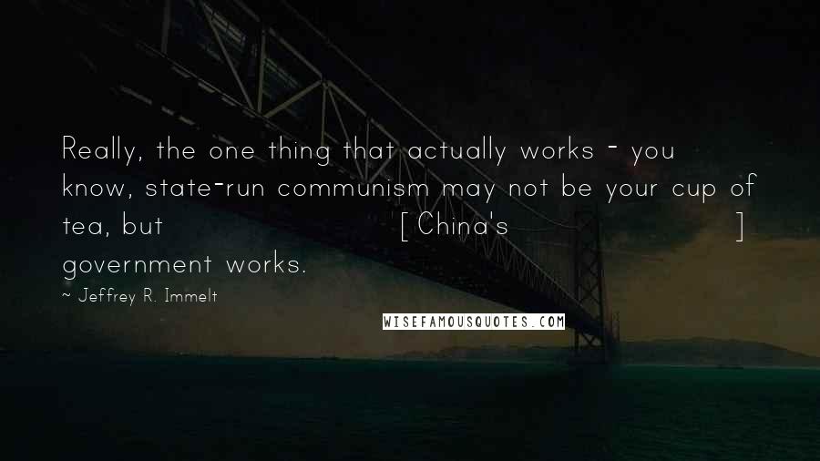 Jeffrey R. Immelt Quotes: Really, the one thing that actually works - you know, state-run communism may not be your cup of tea, but [China's] government works.