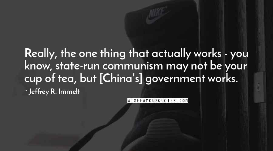 Jeffrey R. Immelt Quotes: Really, the one thing that actually works - you know, state-run communism may not be your cup of tea, but [China's] government works.