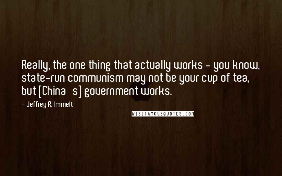 Jeffrey R. Immelt Quotes: Really, the one thing that actually works - you know, state-run communism may not be your cup of tea, but [China's] government works.