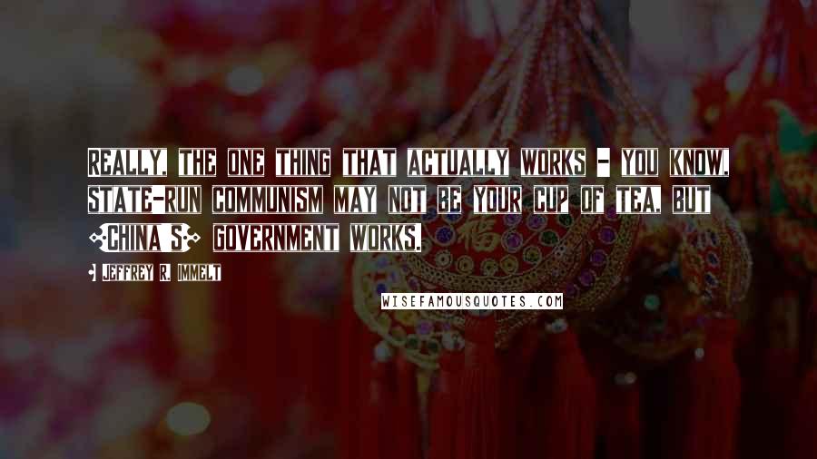 Jeffrey R. Immelt Quotes: Really, the one thing that actually works - you know, state-run communism may not be your cup of tea, but [China's] government works.