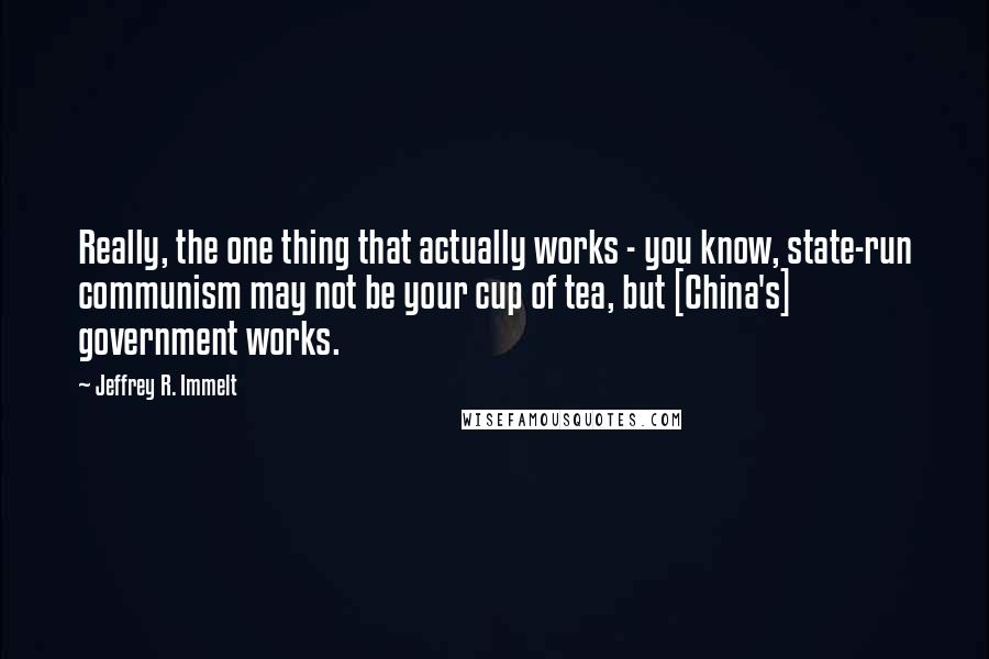 Jeffrey R. Immelt Quotes: Really, the one thing that actually works - you know, state-run communism may not be your cup of tea, but [China's] government works.