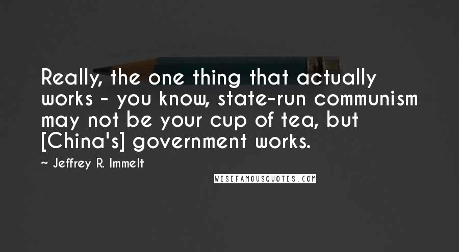 Jeffrey R. Immelt Quotes: Really, the one thing that actually works - you know, state-run communism may not be your cup of tea, but [China's] government works.