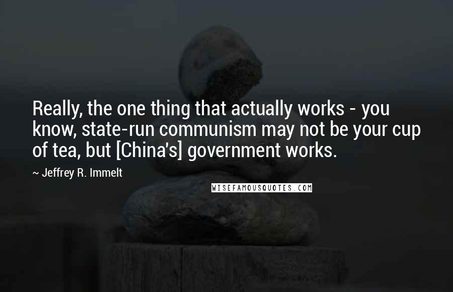 Jeffrey R. Immelt Quotes: Really, the one thing that actually works - you know, state-run communism may not be your cup of tea, but [China's] government works.