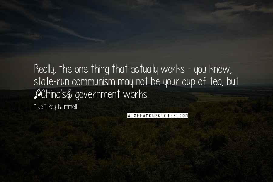 Jeffrey R. Immelt Quotes: Really, the one thing that actually works - you know, state-run communism may not be your cup of tea, but [China's] government works.