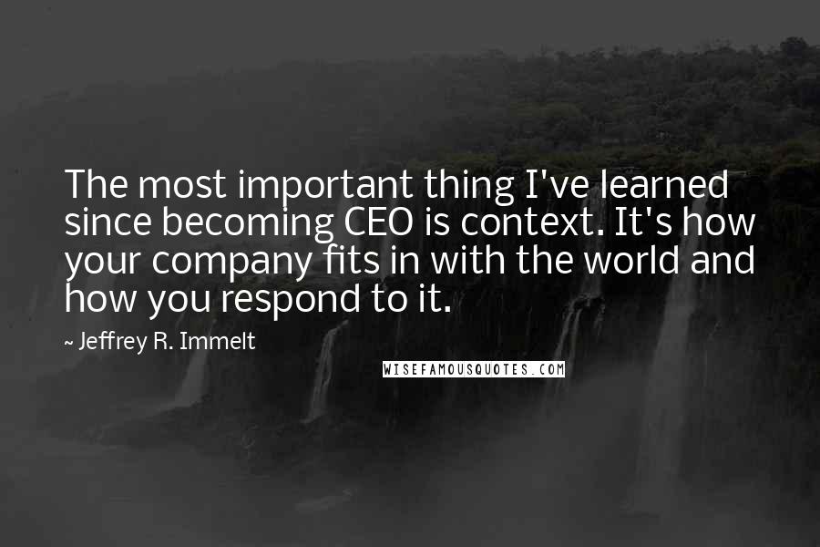Jeffrey R. Immelt Quotes: The most important thing I've learned since becoming CEO is context. It's how your company fits in with the world and how you respond to it.