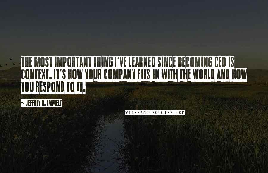 Jeffrey R. Immelt Quotes: The most important thing I've learned since becoming CEO is context. It's how your company fits in with the world and how you respond to it.