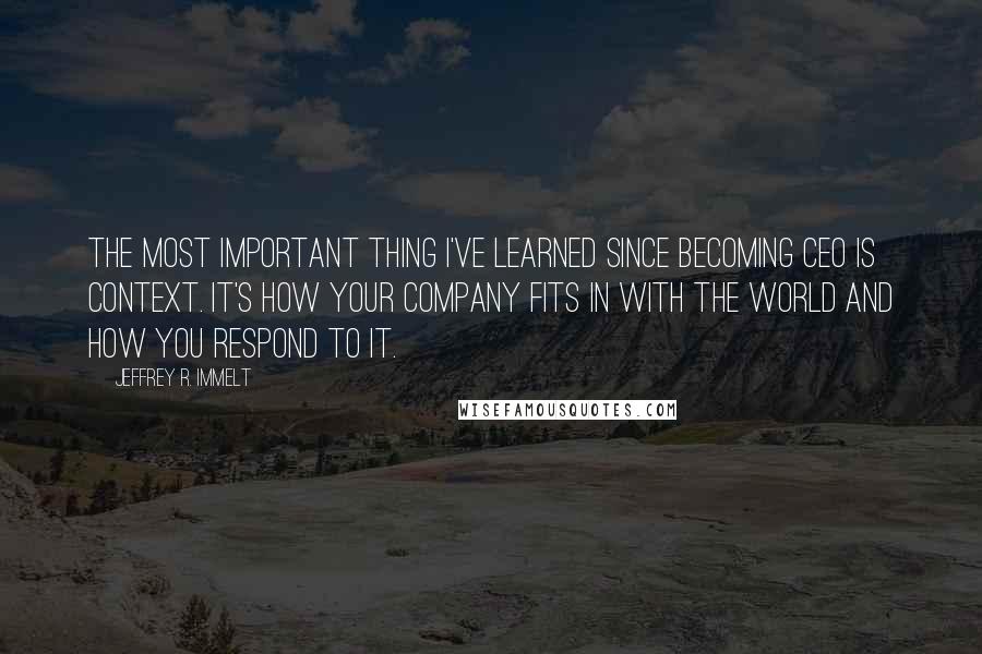 Jeffrey R. Immelt Quotes: The most important thing I've learned since becoming CEO is context. It's how your company fits in with the world and how you respond to it.
